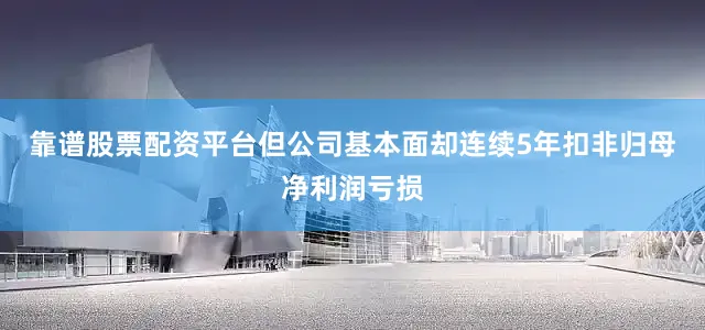 靠谱股票配资平台但公司基本面却连续5年扣非归母净利润亏损