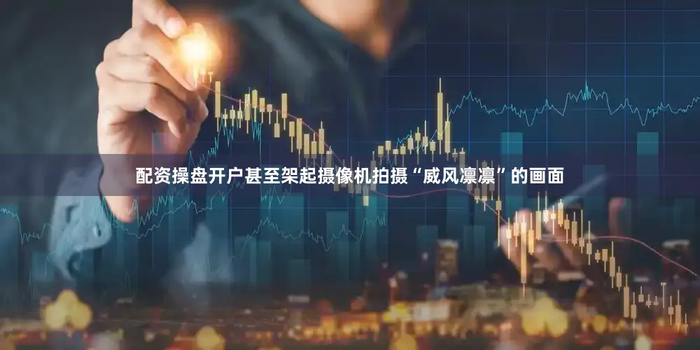 配资操盘开户甚至架起摄像机拍摄“威风凛凛”的画面