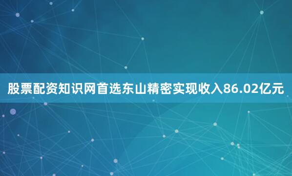 股票配资知识网首选东山精密实现收入86.02亿元