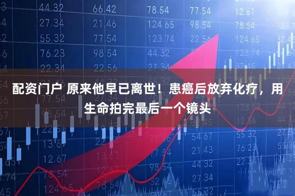 配资门户 原来他早已离世！患癌后放弃化疗，用生命拍完最后一个镜头