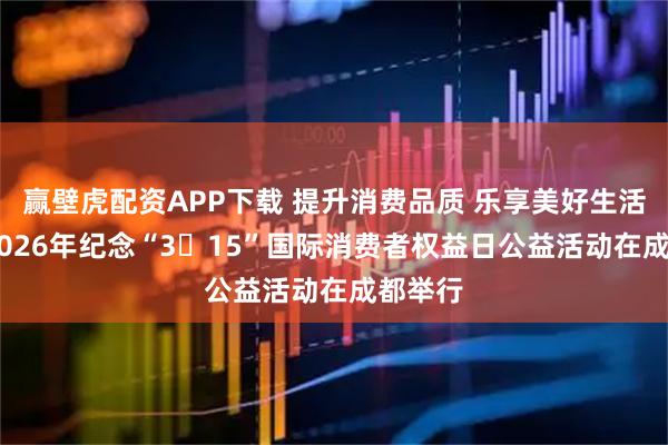赢壁虎配资APP下载 提升消费品质 乐享美好生活 四川2026年纪念“3・15”国际消费者权益日公益活动在成都举行