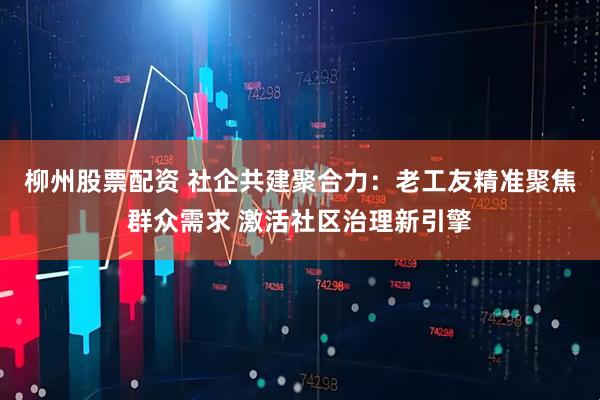 柳州股票配资 社企共建聚合力：老工友精准聚焦群众需求 激活社区治理新引擎