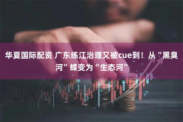 华夏国际配资 广东练江治理又被cue到！从“黑臭河”蝶变为“生态河”