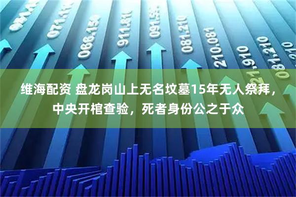 维海配资 盘龙岗山上无名坟墓15年无人祭拜，中央开棺查验，死者身份公之于众