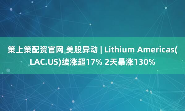 策上策配资官网 美股异动 | Lithium Americas(LAC.US)续涨超17% 2天暴涨130%