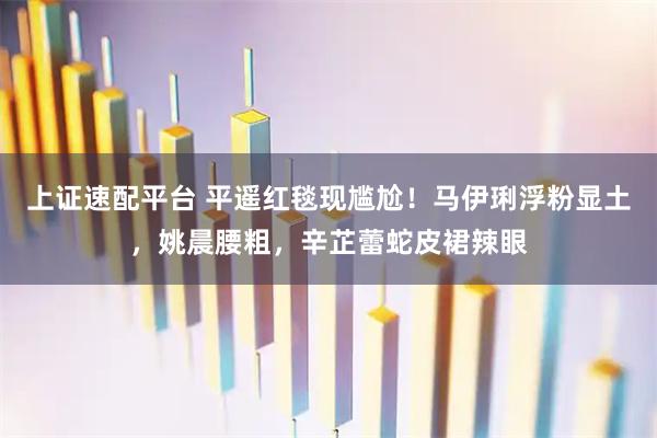 上证速配平台 平遥红毯现尴尬！马伊琍浮粉显土，姚晨腰粗，辛芷蕾蛇皮裙辣眼