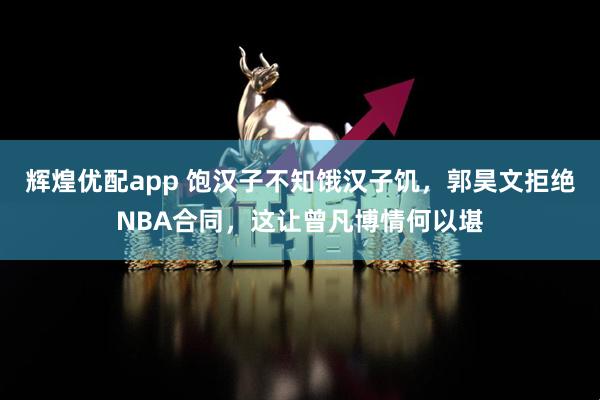 辉煌优配app 饱汉子不知饿汉子饥，郭昊文拒绝NBA合同，这让曾凡博情何以堪