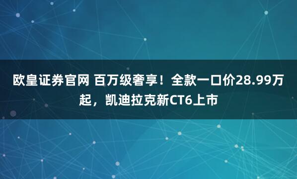 欧皇证券官网 百万级奢享！全款一口价28.99万起，凯迪拉克新CT6上市