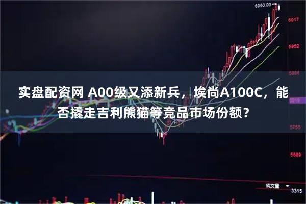 实盘配资网 A00级又添新兵，埃尚A100C，能否撬走吉利熊猫等竞品市场份额？
