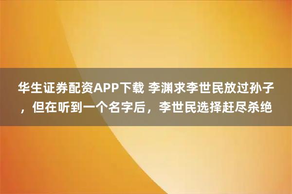 华生证券配资APP下载 李渊求李世民放过孙子，但在听到一个名字后，李世民选择赶尽杀绝