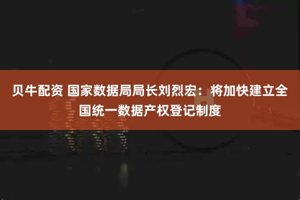 贝牛配资 国家数据局局长刘烈宏：将加快建立全国统一数据产权登记制度