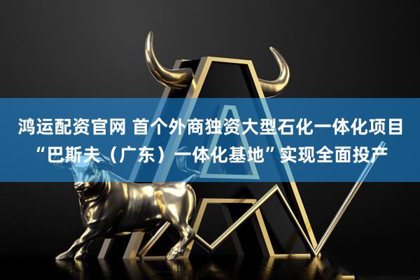 鸿运配资官网 首个外商独资大型石化一体化项目“巴斯夫（广东）一体化基地”实现全面投产