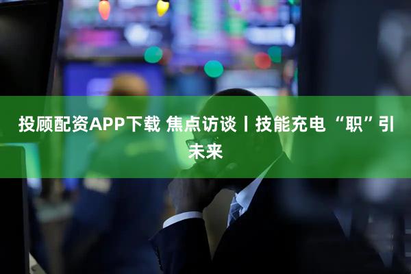 投顾配资APP下载 焦点访谈丨技能充电 “职”引未来