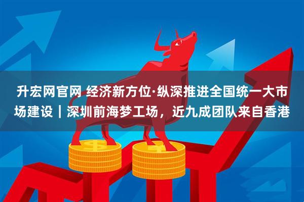 升宏网官网 经济新方位·纵深推进全国统一大市场建设|深圳前海梦工场,近九成团队来自香港