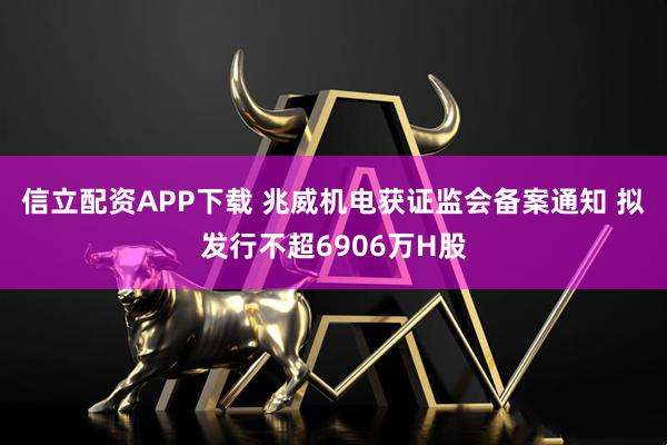 信立配资APP下载 兆威机电获证监会备案通知 拟发行不超6906万H股