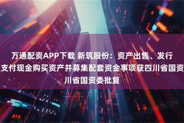 万通配资APP下载 新筑股份：资产出售、发行股份及支付现金购买资产并募集配套资金事项获四川省国资委批复