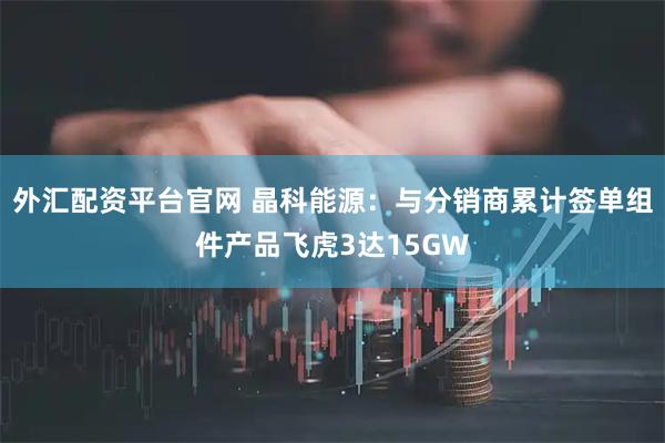 外汇配资平台官网 晶科能源：与分销商累计签单组件产品飞虎3达15GW