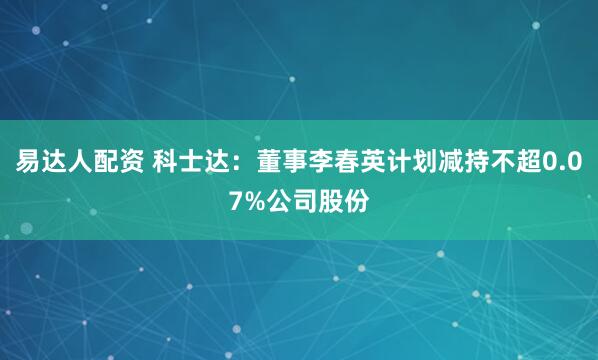 易达人配资 科士达：董事李春英计划减持不超0.07%公司股份