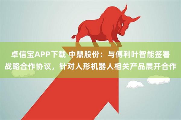 卓信宝APP下载 中鼎股份：与傅利叶智能签署战略合作协议，针对人形机器人相关产品展开合作