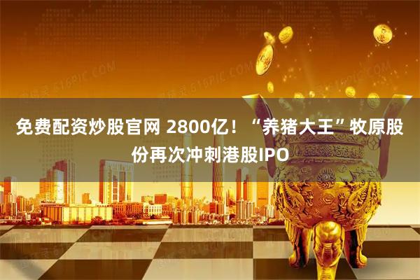 免费配资炒股官网 2800亿！“养猪大王”牧原股份再次冲刺港股IPO