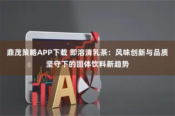 鼎茂策略APP下载 即溶清乳茶：风味创新与品质坚守下的固体饮料新趋势