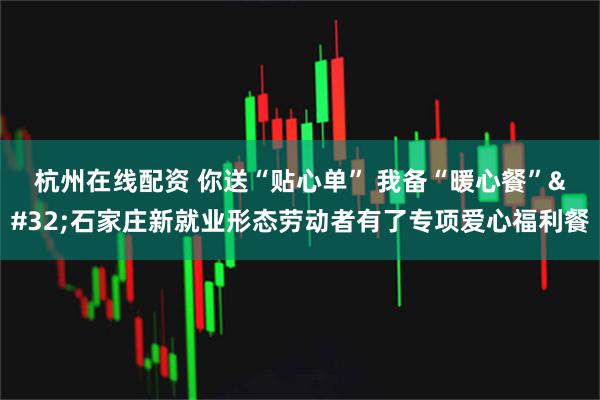 杭州在线配资 你送“贴心单” 我备“暖心餐” 石家庄新就业形态劳动者有了专项爱心福利餐