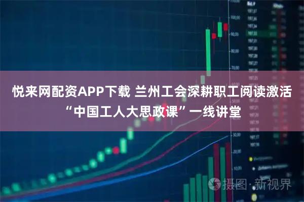 悦来网配资APP下载 兰州工会深耕职工阅读激活“中国工人大思政课”一线讲堂