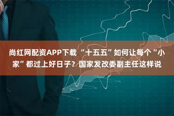 尚红网配资APP下载 “十五五”如何让每个“小家”都过上好日子？国家发改委副主任这样说