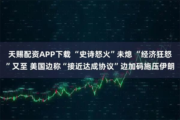 天赐配资APP下载 “史诗怒火”未熄 “经济狂怒”又至 美国边称“接近达成协议”边加码施压伊朗