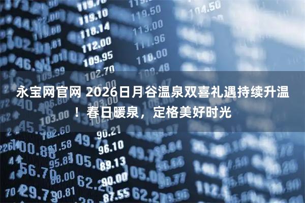 永宝网官网 2026日月谷温泉双喜礼遇持续升温！春日暖泉，定格美好时光