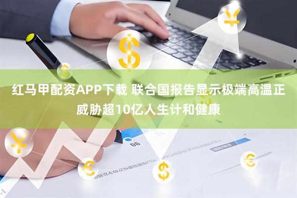 红马甲配资APP下载 联合国报告显示极端高温正威胁超10亿人生计和健康