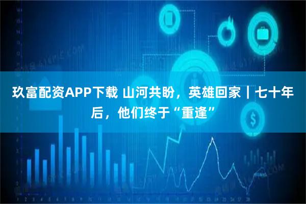 玖富配资APP下载 山河共盼，英雄回家｜七十年后，他们终于“重逢”