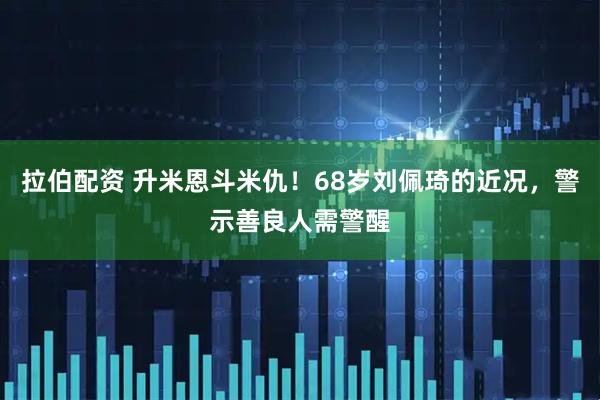 拉伯配资 升米恩斗米仇！68岁刘佩琦的近况，警示善良人需警醒