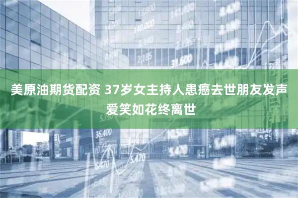 美原油期货配资 37岁女主持人患癌去世朋友发声 爱笑如花终离世