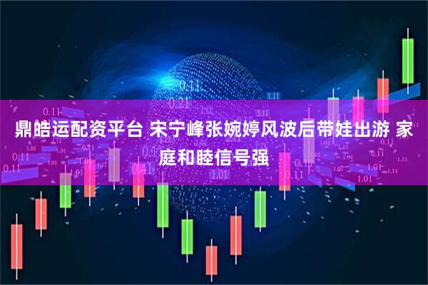 鼎皓运配资平台 宋宁峰张婉婷风波后带娃出游 家庭和睦信号强