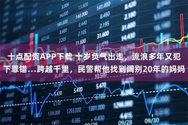 十点配资APP下载 十岁负气出走，流浪多年又犯下罪错…跨越千里，民警帮他找到阔别20年的妈妈