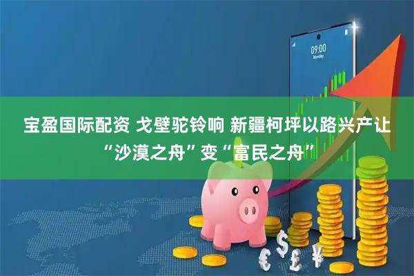 宝盈国际配资 戈壁驼铃响 新疆柯坪以路兴产让“沙漠之舟”变“富民之舟”