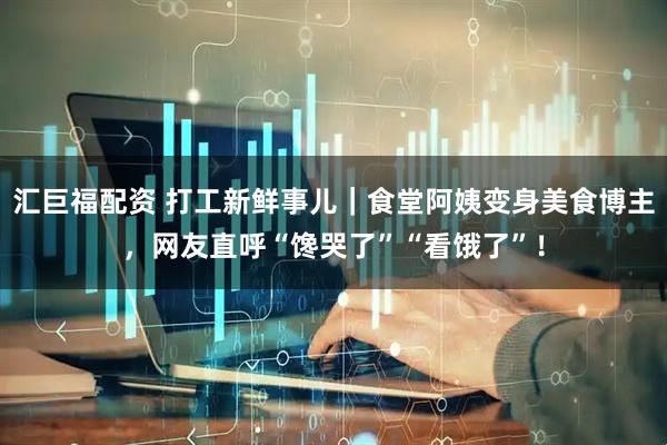汇巨福配资 打工新鲜事儿｜食堂阿姨变身美食博主，网友直呼“馋哭了”“看饿了”！