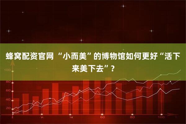 蜂窝配资官网 “小而美”的博物馆如何更好“活下来美下去”？